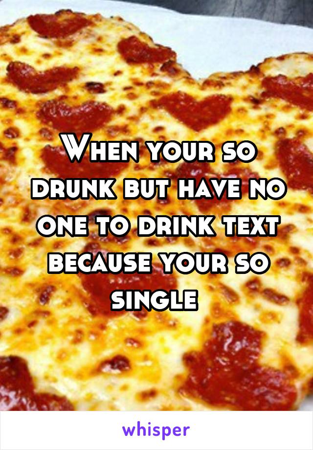 When your so drunk but have no one to drink text because your so single 