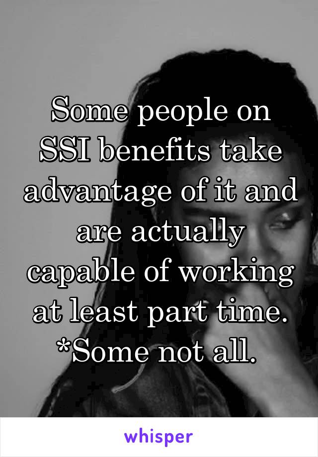 Some people on SSI benefits take advantage of it and are actually capable of working at least part time. *Some not all. 