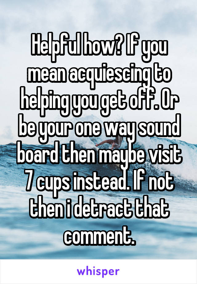 Helpful how? If you mean acquiescing to helping you get off. Or be your one way sound board then maybe visit 7 cups instead. If not then i detract that comment.