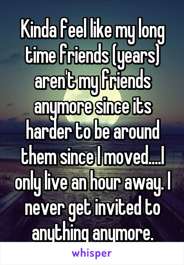 Kinda feel like my long time friends (years) aren't my friends anymore since its harder to be around them since I moved....I only live an hour away. I never get invited to anything anymore.