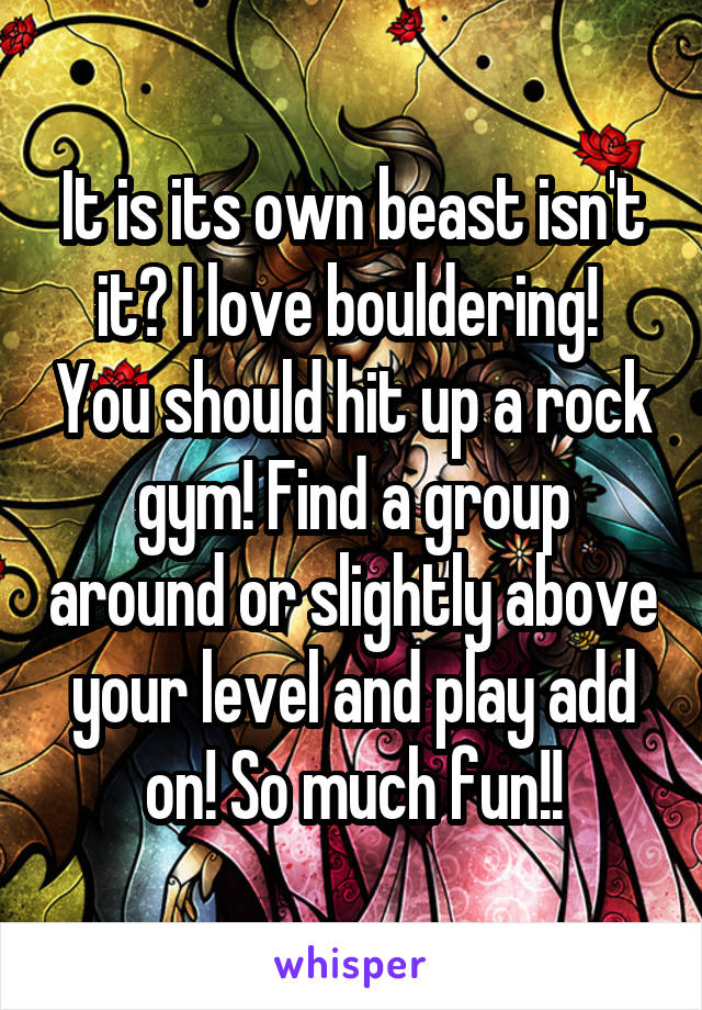 It is its own beast isn't it? I love bouldering!  You should hit up a rock gym! Find a group around or slightly above your level and play add on! So much fun!!