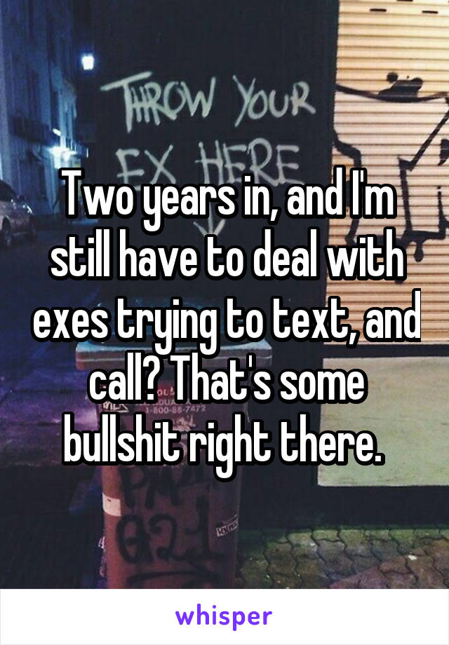 Two years in, and I'm still have to deal with exes trying to text, and call? That's some bullshit right there. 