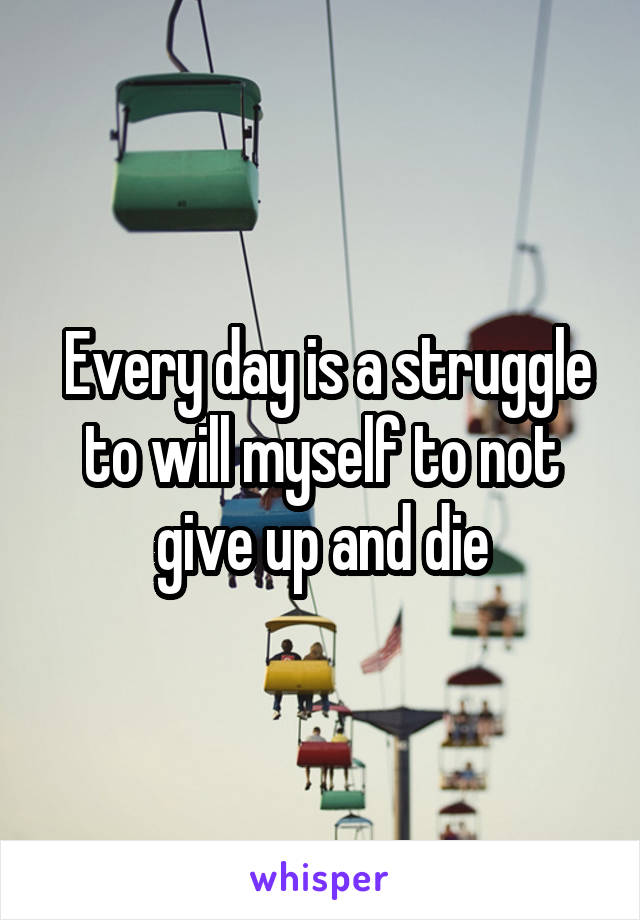  Every day is a struggle to will myself to not give up and die