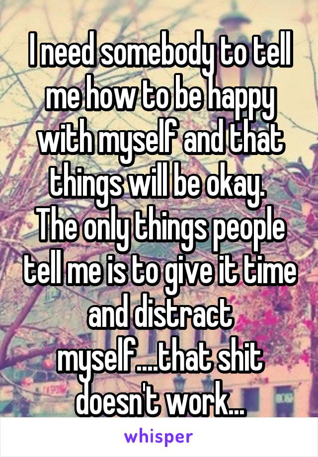 I need somebody to tell me how to be happy with myself and that things will be okay. 
The only things people tell me is to give it time and distract myself....that shit doesn't work...