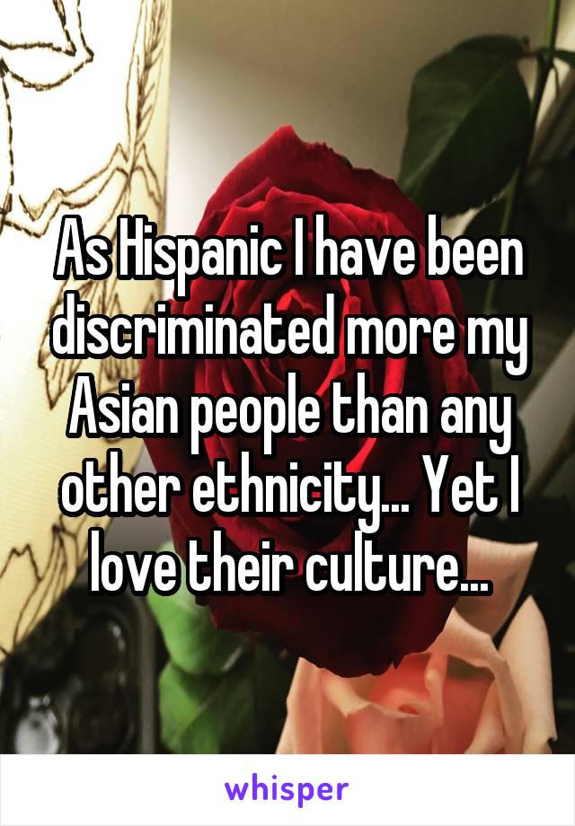 As Hispanic I have been discriminated more my Asian people than any other ethnicity... Yet I love their culture...