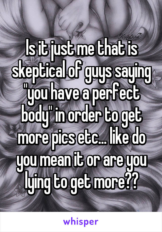 Is it just me that is skeptical of guys saying "you have a perfect body" in order to get more pics etc... like do you mean it or are you lying to get more??