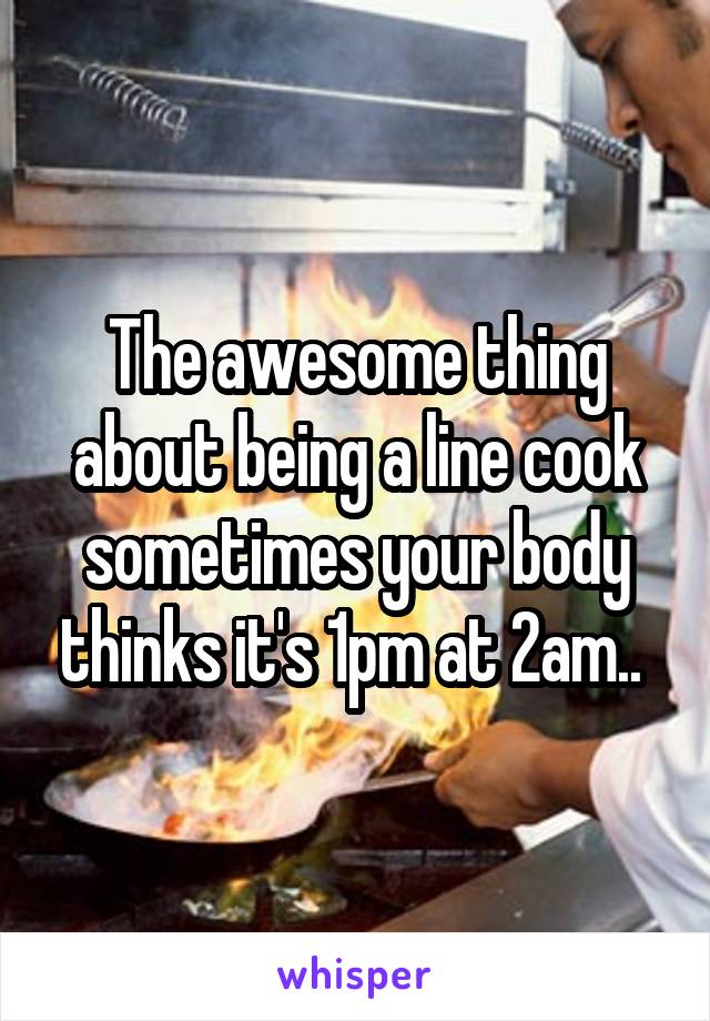 The awesome thing about being a line cook sometimes your body thinks it's 1pm at 2am.. 