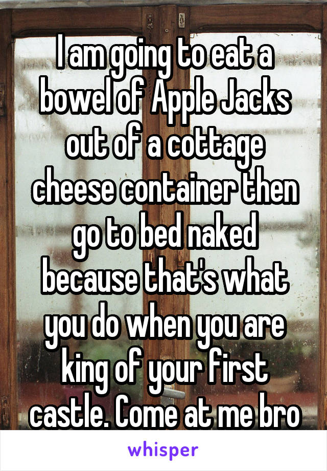 I am going to eat a bowel of Apple Jacks out of a cottage cheese container then go to bed naked because that's what you do when you are king of your first castle. Come at me bro