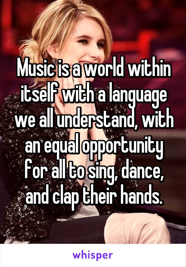 Music is a world within itself with a language we all understand, with an equal opportunity for all to sing, dance, and clap their hands.