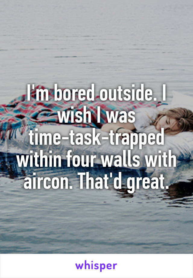 I'm bored outside. I wish I was time-task-trapped within four walls with aircon. That'd great.