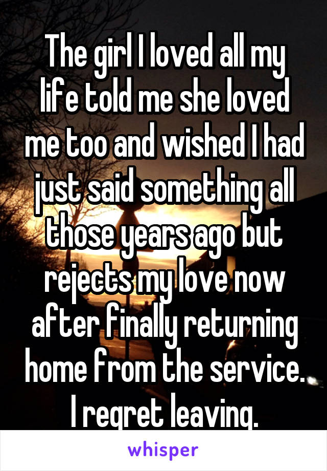 The girl I loved all my life told me she loved me too and wished I had just said something all those years ago but rejects my love now after finally returning home from the service. I regret leaving.