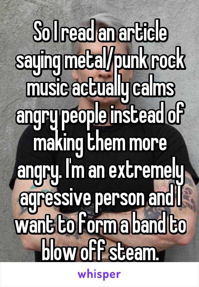 So I read an article saying metal/punk rock music actually calms angry people instead of making them more angry. I'm an extremely agressive person and I want to form a band to blow off steam.