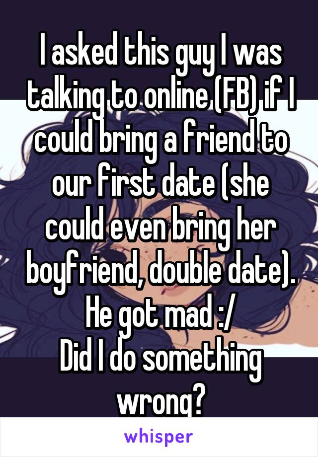 I asked this guy I was talking to online (FB) if I could bring a friend to our first date (she could even bring her boyfriend, double date). He got mad :/
Did I do something wrong?