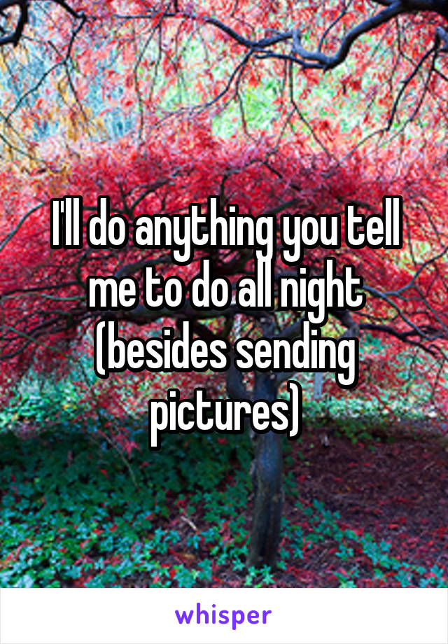 I'll do anything you tell me to do all night (besides sending pictures)