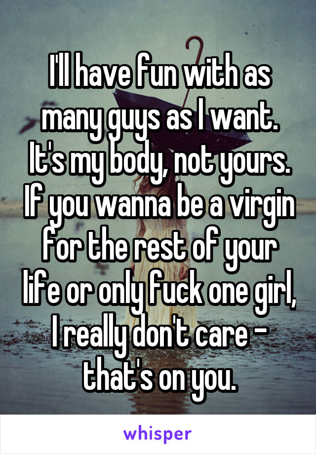 I'll have fun with as many guys as I want. It's my body, not yours. If you wanna be a virgin for the rest of your life or only fuck one girl, I really don't care - that's on you.