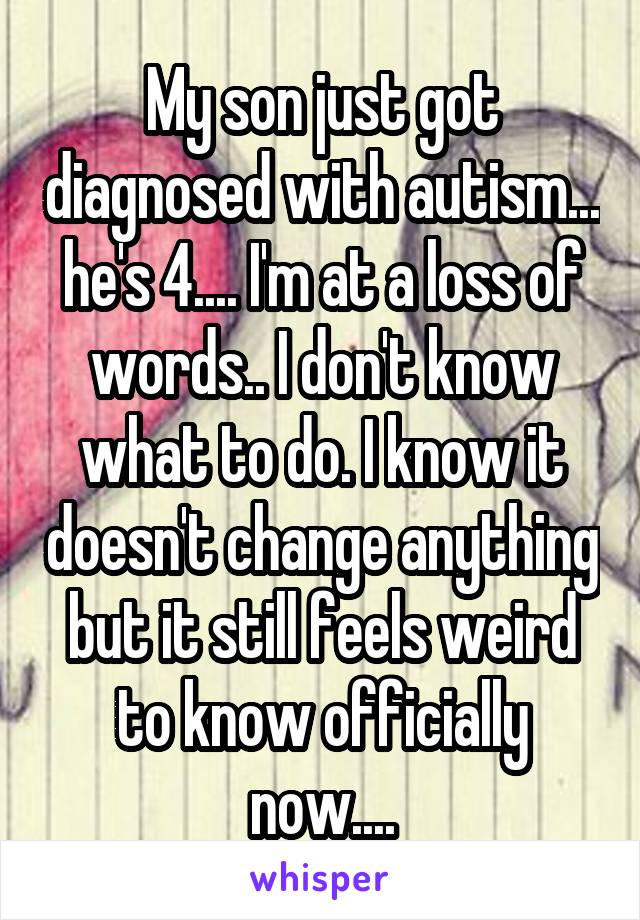 My son just got diagnosed with autism... he's 4.... I'm at a loss of words.. I don't know what to do. I know it doesn't change anything but it still feels weird to know officially now....