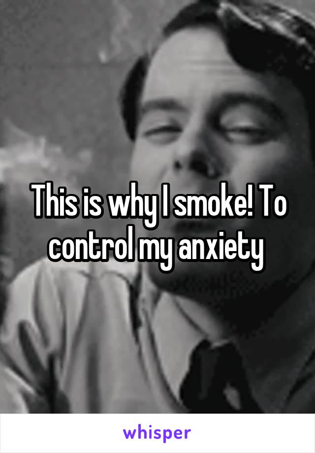 This is why I smoke! To control my anxiety 