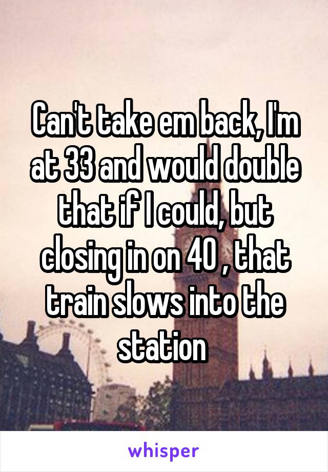 Can't take em back, I'm at 33 and would double that if I could, but closing in on 40 , that train slows into the station 