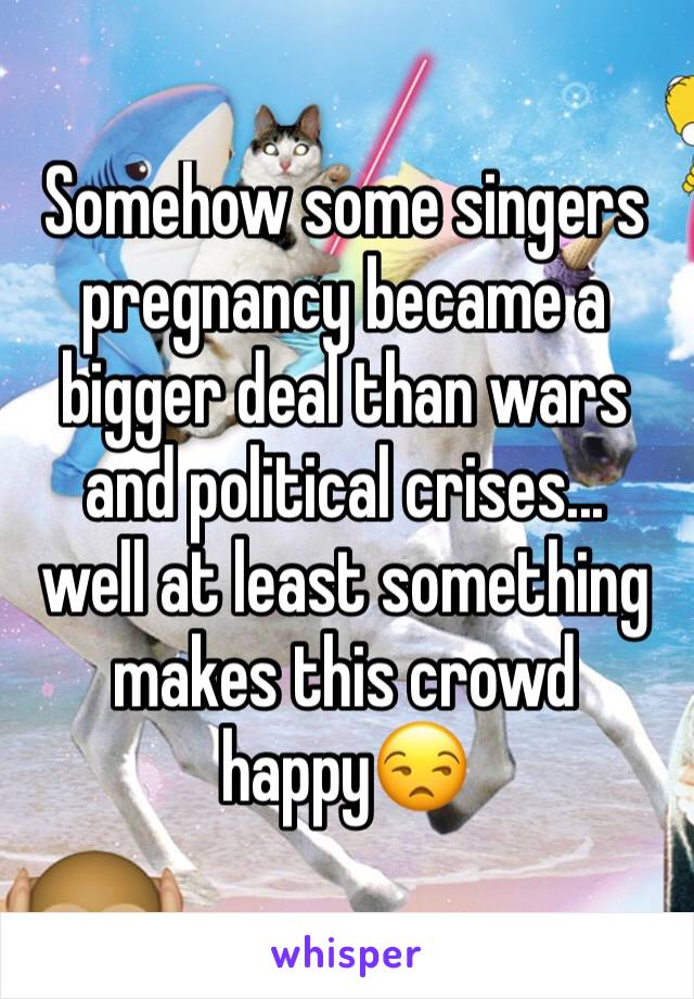 Somehow some singers pregnancy became a bigger deal than wars and political crises... 
well at least something makes this crowd happy😒