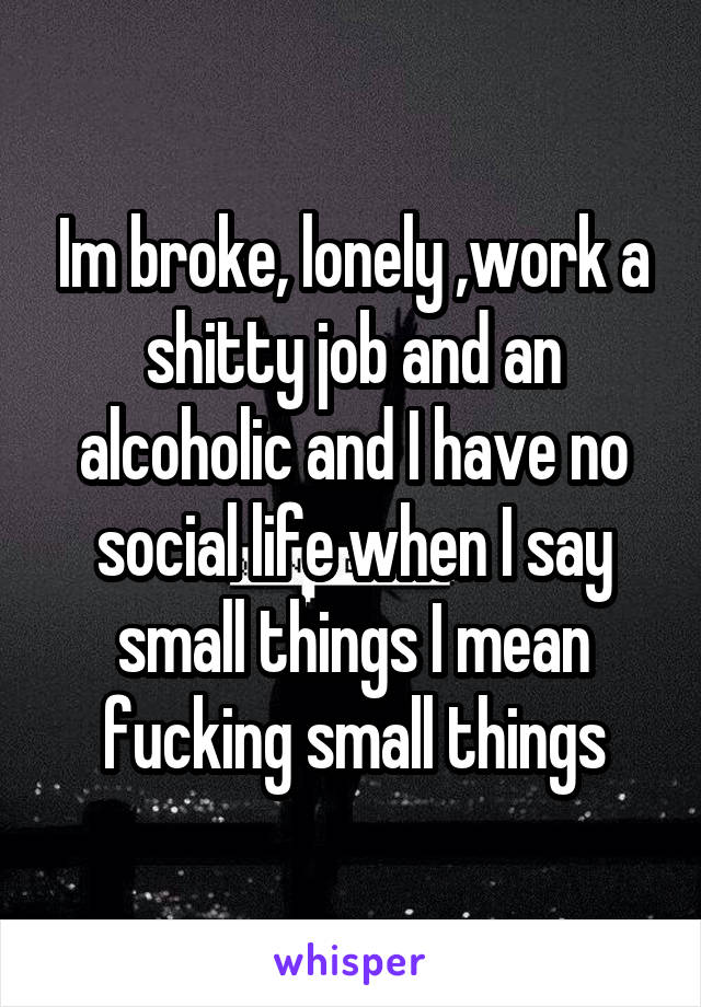 Im broke, lonely ,work a shitty job and an alcoholic and I have no social life when I say small things I mean fucking small things