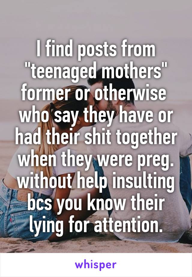 I find posts from "teenaged mothers" former or otherwise  who say they have or had their shit together when they were preg. without help insulting bcs you know their lying for attention.