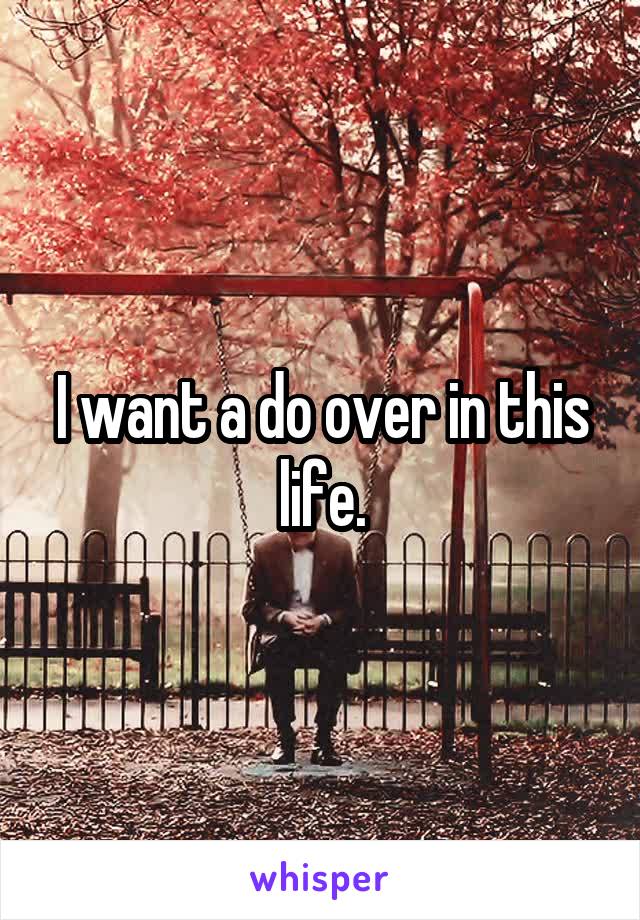 I want a do over in this life.