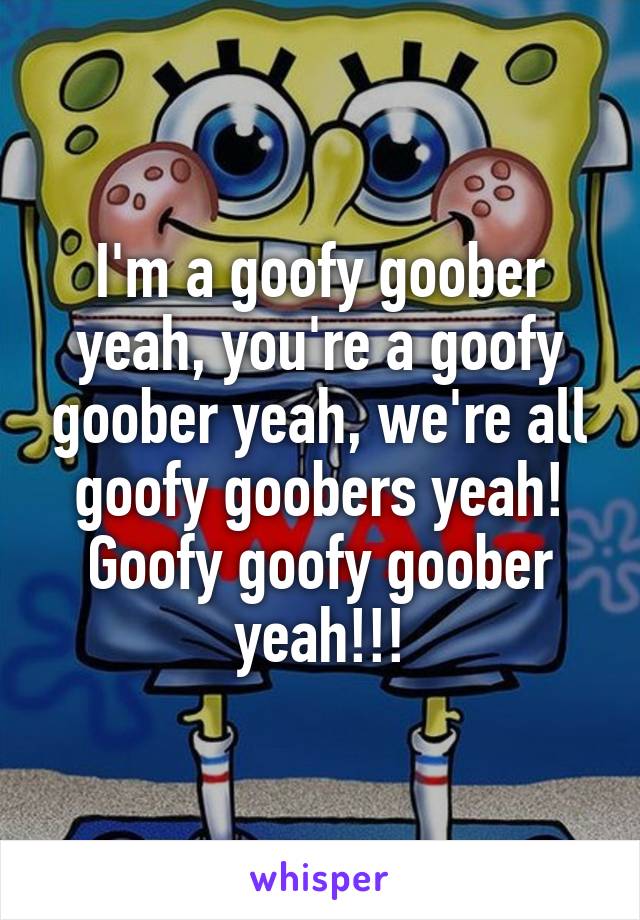 I'm a goofy goober yeah, you're a goofy goober yeah, we're all goofy goobers yeah! Goofy goofy goober yeah!!!