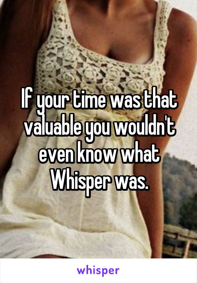 If your time was that valuable you wouldn't even know what Whisper was.