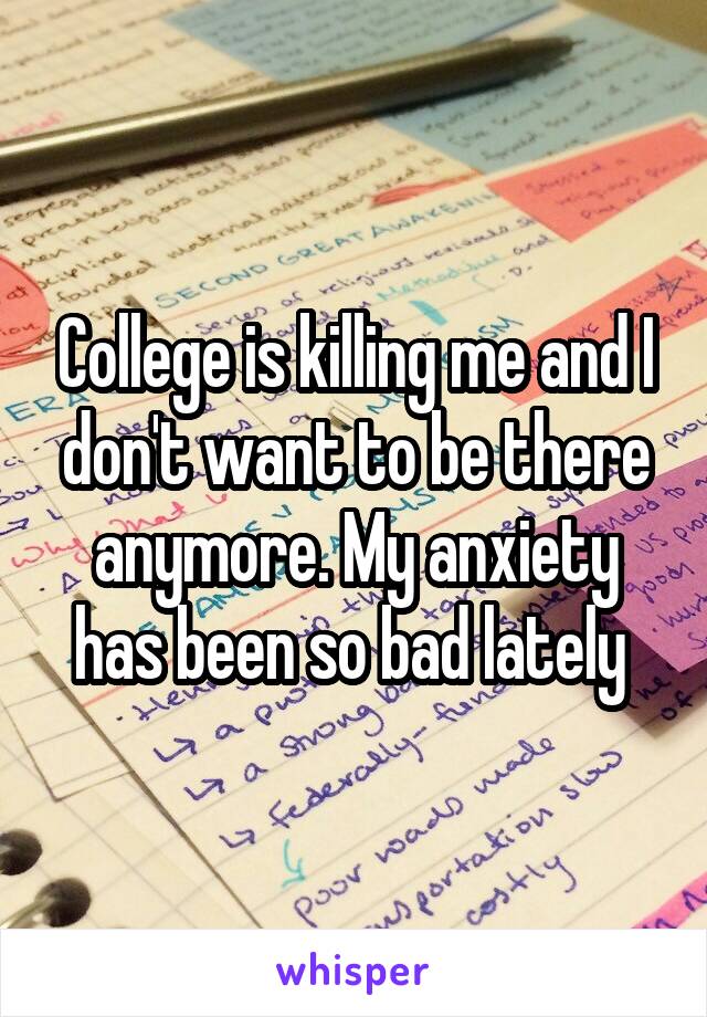 College is killing me and I don't want to be there anymore. My anxiety has been so bad lately 