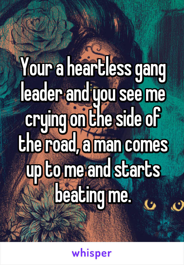 Your a heartless gang leader and you see me crying on the side of the road, a man comes up to me and starts beating me.