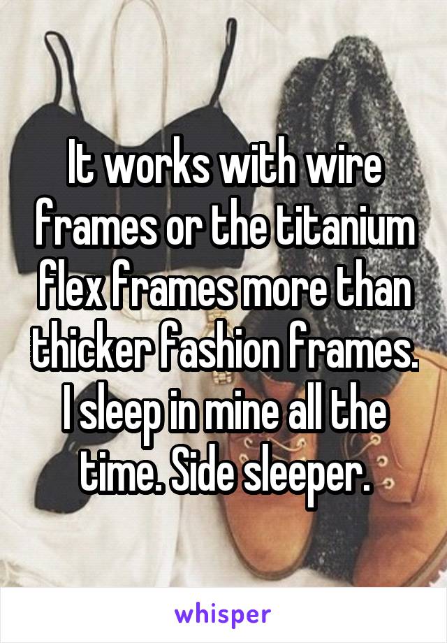 It works with wire frames or the titanium flex frames more than thicker fashion frames. I sleep in mine all the time. Side sleeper.