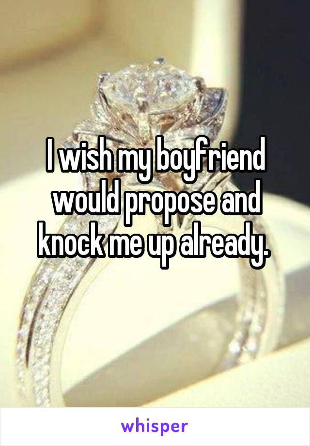 I wish my boyfriend would propose and knock me up already. 
