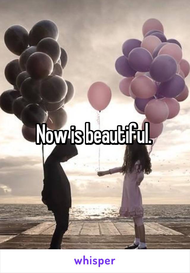 Now is beautiful. 