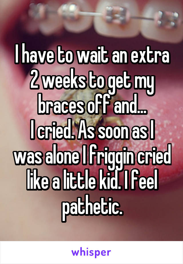 I have to wait an extra 2 weeks to get my braces off and...
I cried. As soon as I was alone I friggin cried like a little kid. I feel pathetic.