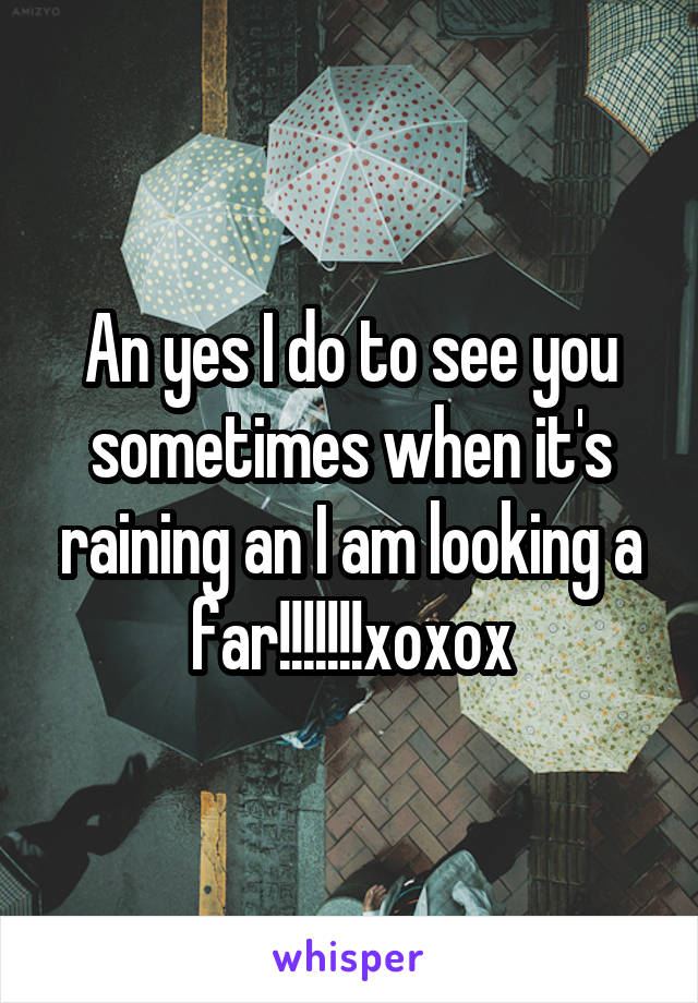 An yes I do to see you sometimes when it's raining an I am looking a far!!!!!!!xoxox