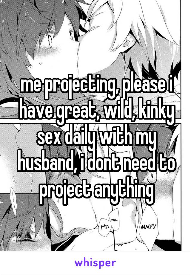 me projecting, please i have great, wild, kinky sex daily with my husband, i dont need to project anything