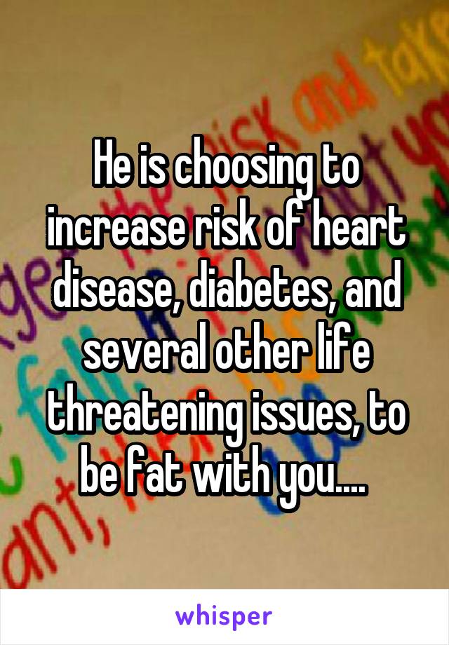 He is choosing to increase risk of heart disease, diabetes, and several other life threatening issues, to be fat with you.... 