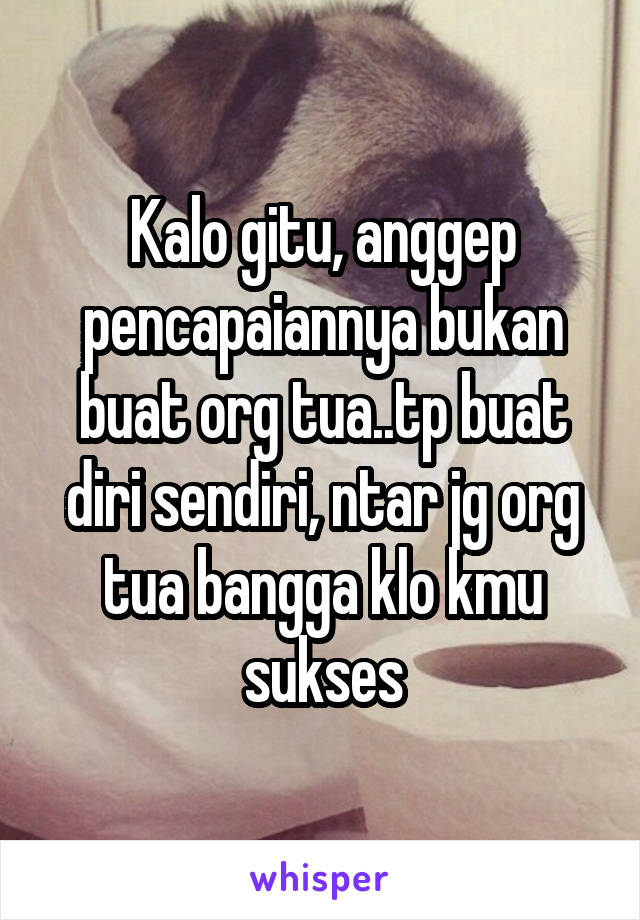 Kalo gitu, anggep pencapaiannya bukan buat org tua..tp buat diri sendiri, ntar jg org tua bangga klo kmu sukses