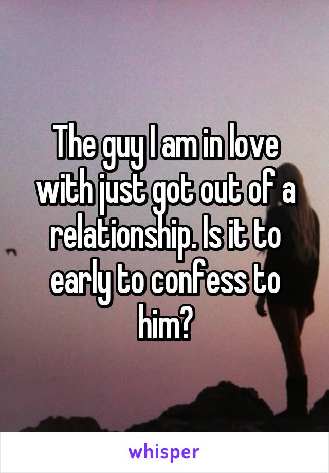 The guy I am in love with just got out of a relationship. Is it to early to confess to him?