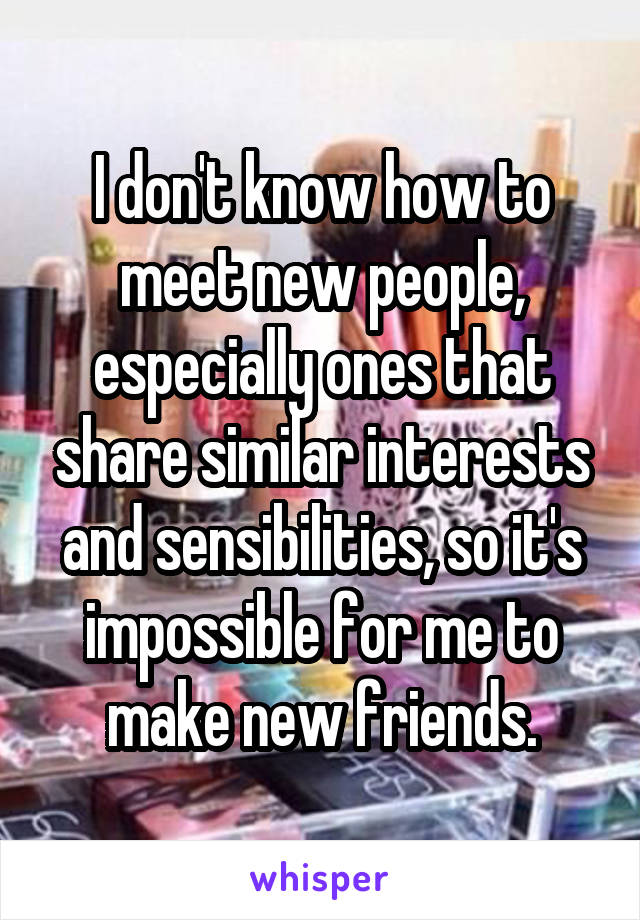 I don't know how to meet new people, especially ones that share similar interests and sensibilities, so it's impossible for me to make new friends.