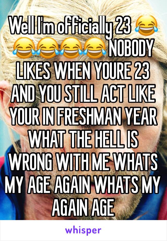 Well I'm officially 23 😂😂😂😂😂 NOBODY LIKES WHEN YOURE 23 AND YOU STILL ACT LIKE YOUR IN FRESHMAN YEAR WHAT THE HELL IS WRONG WITH ME WHATS MY AGE AGAIN WHATS MY AGAIN AGE 