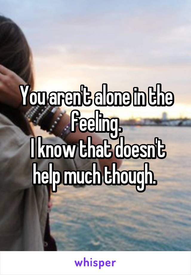 You aren't alone in the feeling.
 I know that doesn't help much though. 