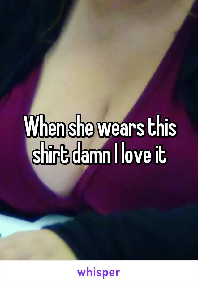 When she wears this shirt damn I love it
