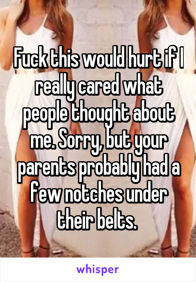 Fuck this would hurt if I really cared what people thought about me. Sorry, but your parents probably had a few notches under their belts. 