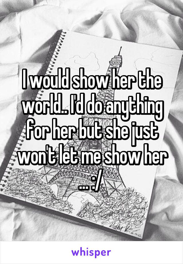 I would show her the world.. I'd do anything for her but she just won't let me show her ... :/ 