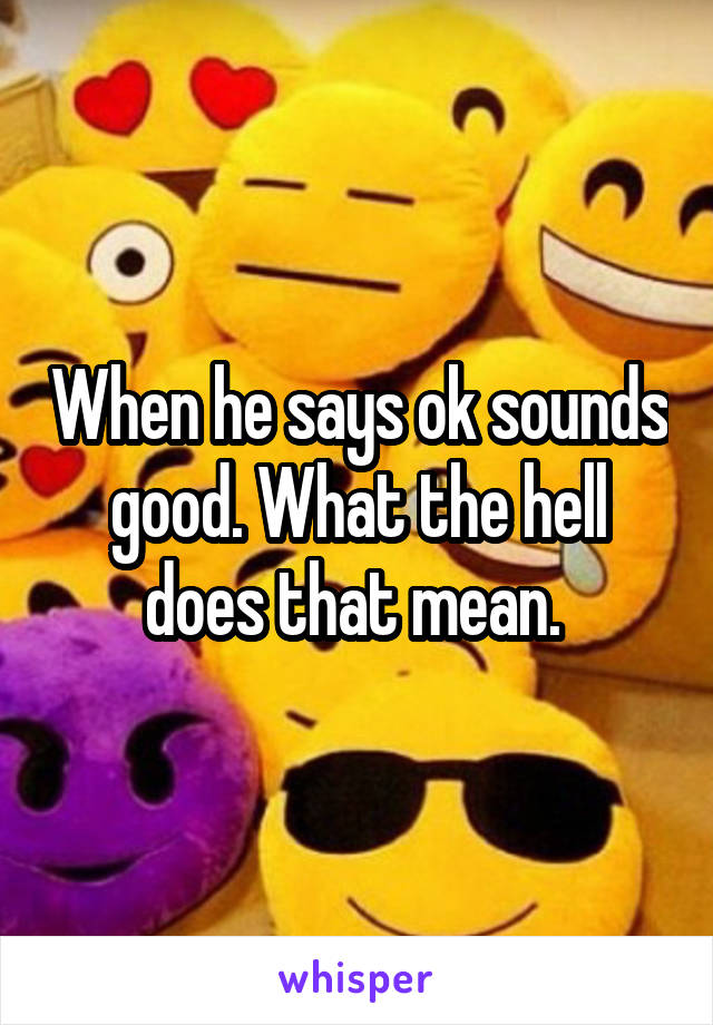 When he says ok sounds good. What the hell does that mean. 