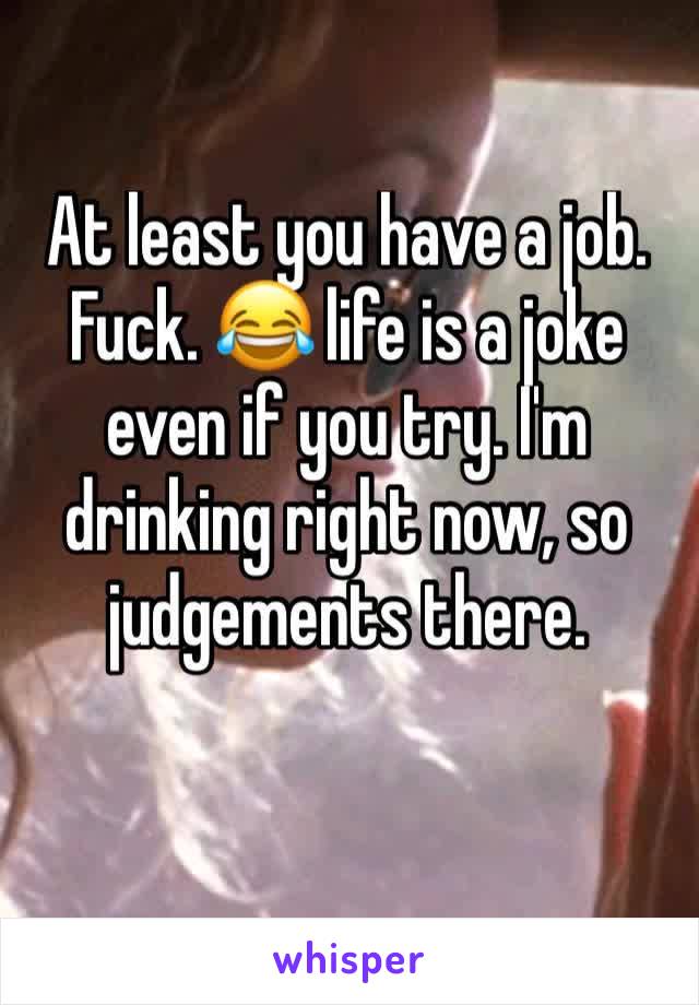At least you have a job. Fuck. 😂 life is a joke even if you try. I'm drinking right now, so judgements there.