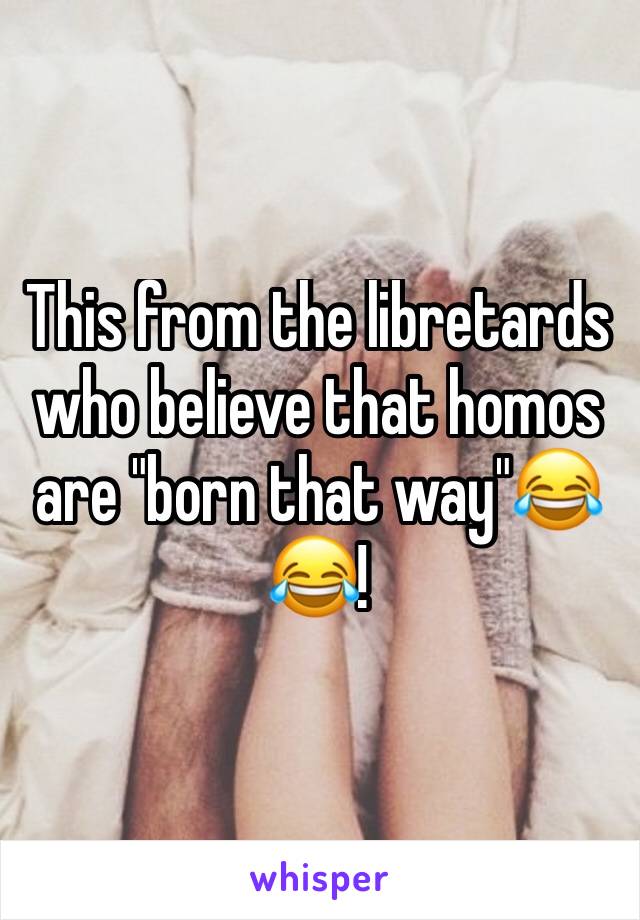 This from the libretards who believe that homos are "born that way"😂😂!