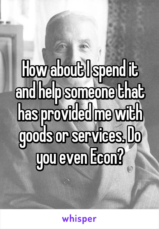 How about I spend it and help someone that has provided me with goods or services. Do you even Econ?