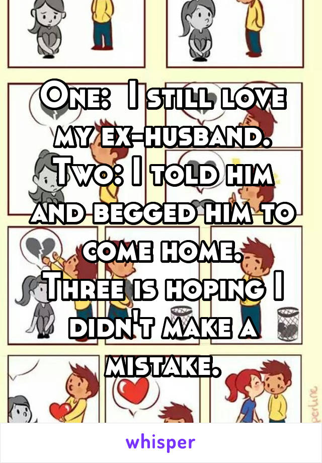 One:  I still love my ex-husband.
Two: I told him and begged him to come home.
Three is hoping I didn't make a mistake.